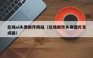广安在线ai头像制作网站（在线制作头像图片生成器）