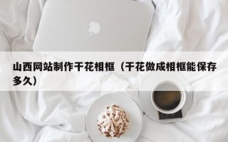 广安山西网站制作干花相框（干花做成相框能保存多久）